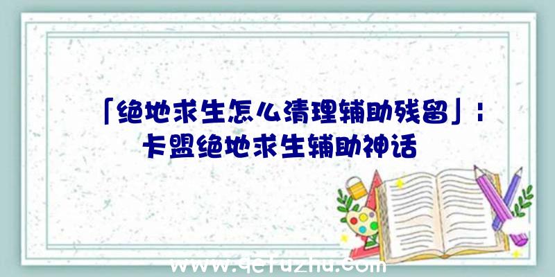 「绝地求生怎么清理辅助残留」|卡盟绝地求生辅助神话